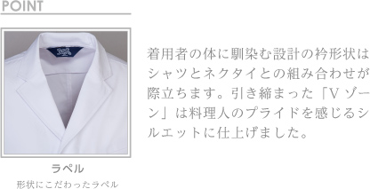 着用者の体に馴染む設計の衿形状は シャツとネクタイとの組み合わせが 際立ちます。引き締まった「V ゾーン」は料理人のプライドを感じるシルエットに仕上げました。