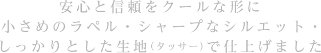 安心と信頼をクールな形に小さめのラペル・シャープなシルエット・しっかりとした生地（タッサー）で仕上げました